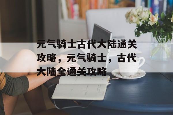 元气骑士古代大陆通关攻略,元气骑士,古代大陆全通关攻略 元气骑士古代大陆通关攻略,元气骑士,古代大陆全通关攻略