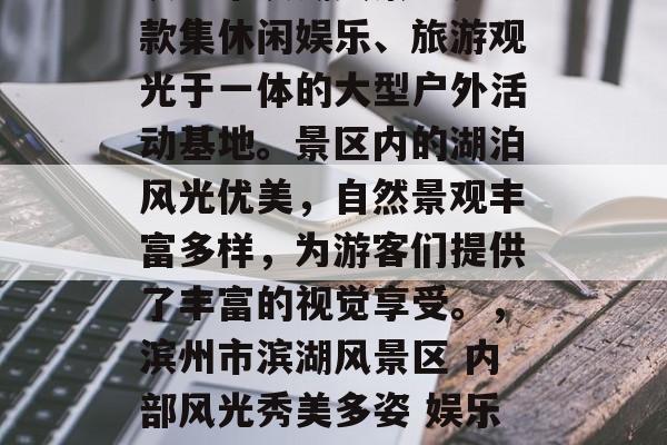 滨州市滨湖风景区是一款集休闲娱乐、旅游观光于一体的大型户外活动基地。景区内的湖泊风光优美,自然景观丰富多样,为游客们提供了丰富的视觉享受。,滨州市滨湖风景区 内部风光秀美多姿 娱乐旅游胜地 滨州市滨湖风景区是一款集休闲娱乐、旅游观光于一体的大型户外活动基地。景区内的湖泊风光优美,自然景观丰富多样,为游客们提供了丰富的视觉享受。,滨州市滨湖风景区 内部风光秀美多姿 娱乐旅游胜地