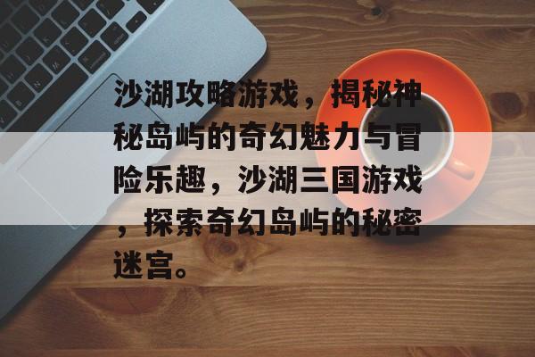 沙湖攻略游戏,揭秘神秘岛屿的奇幻魅力与冒险乐趣,沙湖三国游戏,探索奇幻岛屿的秘密迷宫。 沙湖攻略游戏,揭秘神秘岛屿的奇幻魅力与冒险乐趣,沙湖三国游戏,探索奇幻岛屿的秘密迷宫。
