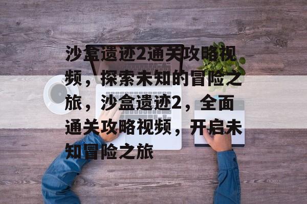 沙盒遗迹2通关攻略视频，探索未知的冒险之旅，沙盒遗迹2，全面通关攻略视频，开启未知冒险之旅