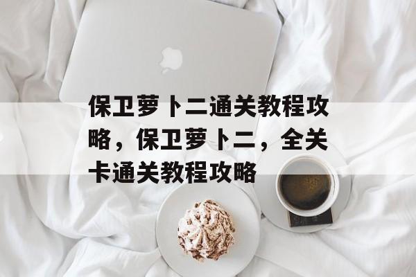 保卫萝卜二通关教程攻略,保卫萝卜二,全关卡通关教程攻略 保卫萝卜二通关教程攻略,保卫萝卜二,全关卡通关教程攻略