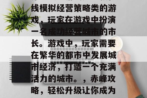 赤峰攻略游戏是一款在线模拟经营策略类的游戏,玩家在游戏中扮演一名成功经营城市的市长。游戏中,玩家需要在繁华的都市中发展城市经济,打造一个充满活力的城市。,赤峰攻略,轻松升级让你成为繁华之城的市长 赤峰攻略游戏是一款在线模拟经营策略类的游戏,玩家在游戏中扮演一名成功经营城市的市长。游戏中,玩家需要在繁华的都市中发展城市经济,打造一个充满活力的城市。,赤峰攻略,轻松升级让你成为繁华之城的市长
