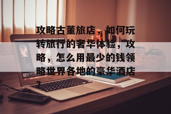 攻略古董旅店,如何玩转旅行的奢华体验,攻略,怎么用最少的钱领略世界各地的豪华酒店? 攻略古董旅店,如何玩转旅行的奢华体验,攻略,怎么用最少的钱领略世界各地的豪华酒店?