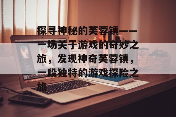 探寻神秘的芙蓉镇——一场关于游戏的奇妙之旅,发现神奇芙蓉镇,一段独特的游戏探险之旅 探寻神秘的芙蓉镇——一场关于游戏的奇妙之旅,发现神奇芙蓉镇,一段独特的游戏探险之旅