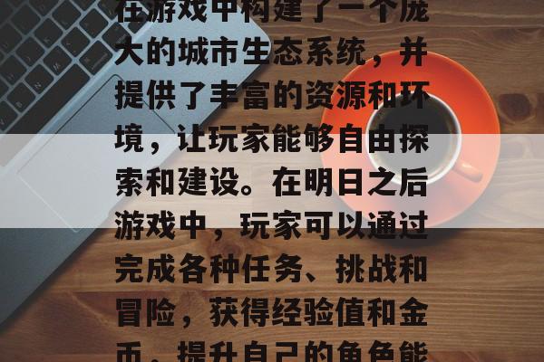 明日之后攻略游戏是一款由网易公司研发的开放世界战略模拟器。它在游戏中构建了一个庞大的城市生态系统，并提供了丰富的资源和环境，让玩家能够自由探索和建设。在明日之后游戏中，玩家可以通过完成各种任务、挑战和冒险，获得经验值和金币，提升自己的角色能力。，明日之后，大地图开放战略模拟器，自由探索成就满满！