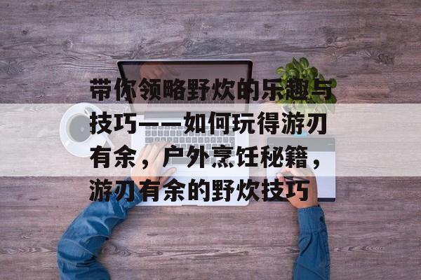 带你领略野炊的乐趣与技巧——如何玩得游刃有余，户外烹饪秘籍，游刃有余的野炊技巧