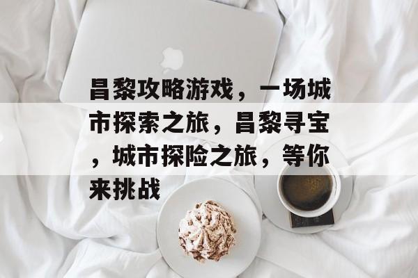 昌黎攻略游戏,一场城市探索之旅,昌黎寻宝,城市探险之旅,等你来挑战 昌黎攻略游戏,一场城市探索之旅,昌黎寻宝,城市探险之旅,等你来挑战