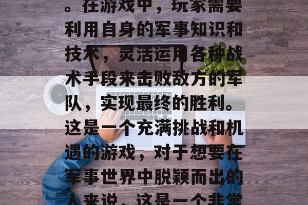 高级战争攻略游戏是一款以策略、战术和战略技巧为主要玩法的游戏。在游戏中，玩家需要利用自身的军事知识和技术，灵活运用各种战术手段来击败敌方的军队，实现最终的胜利。这是一个充满挑战和机遇的游戏，对于想要在军事世界中脱颖而出的人来说，这是一个非常值得尝试的游戏。，游戏攻略，高端战争策略手游