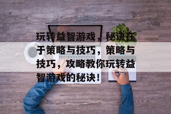 玩转益智游戏,秘诀在于策略与技巧,策略与技巧,攻略教你玩转益智游戏的秘诀! 玩转益智游戏,秘诀在于策略与技巧,策略与技巧,攻略教你玩转益智游戏的秘诀!