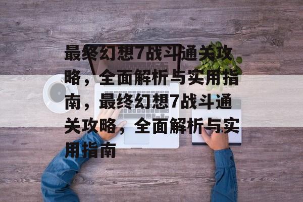 最终幻想7战斗通关攻略,全面解析与实用指南,最终幻想7战斗通关攻略,全面解析与实用指南 最终幻想7战斗通关攻略,全面解析与实用指南,最终幻想7战斗通关攻略,全面解析与实用指南