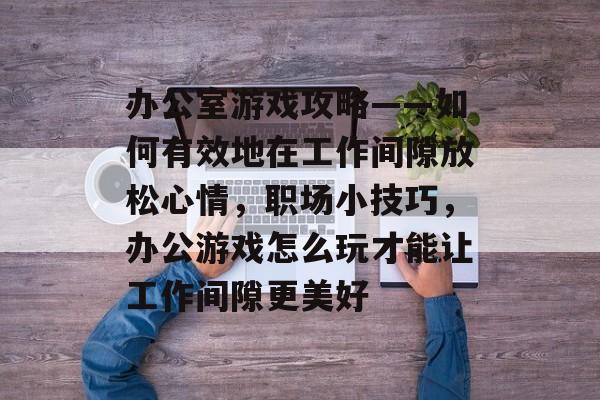 办公室游戏攻略——如何有效地在工作间隙放松心情，职场小技巧，办公游戏怎么玩才能让工作间隙更美好