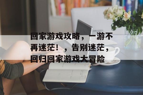 回家游戏攻略，一游不再迷茫！，告别迷茫，回归回家游戏大冒险