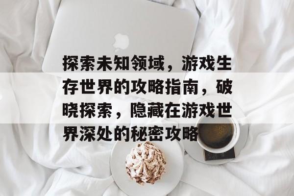 探索未知领域,游戏生存世界的攻略指南,破晓探索,隐藏在游戏世界深处的秘密攻略 探索未知领域,游戏生存世界的攻略指南,破晓探索,隐藏在游戏世界深处的秘密攻略