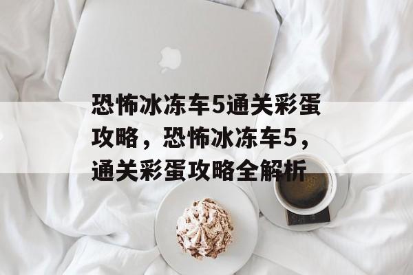 恐怖冰冻车5通关彩蛋攻略,恐怖冰冻车5,通关彩蛋攻略全解析 恐怖冰冻车5通关彩蛋攻略,恐怖冰冻车5,通关彩蛋攻略全解析