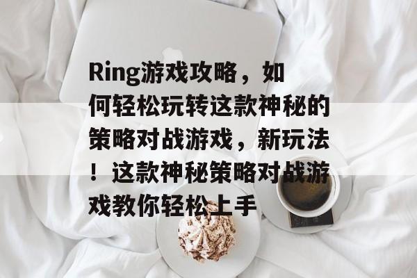 Ring游戏攻略,如何轻松玩转这款神秘的策略对战游戏,新玩法!这款神秘策略对战游戏教你轻松上手 Ring游戏攻略,如何轻松玩转这款神秘的策略对战游戏,新玩法!这款神秘策略对战游戏教你轻松上手