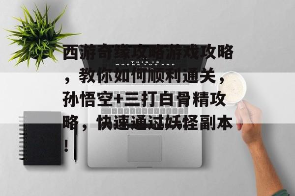 西游奇缘攻略游戏攻略,教你如何顺利通关,孙悟空+三打白骨精攻略,快速通过妖怪副本! 西游奇缘攻略游戏攻略,教你如何顺利通关,孙悟空+三打白骨精攻略,快速通过妖怪副本!