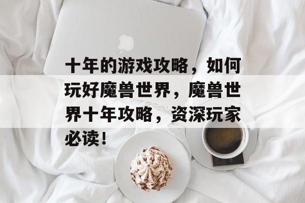 十年的游戏攻略,如何玩好魔兽世界,魔兽世界十年攻略,资深玩家必读! 十年的游戏攻略,如何玩好魔兽世界,魔兽世界十年攻略,资深玩家必读!