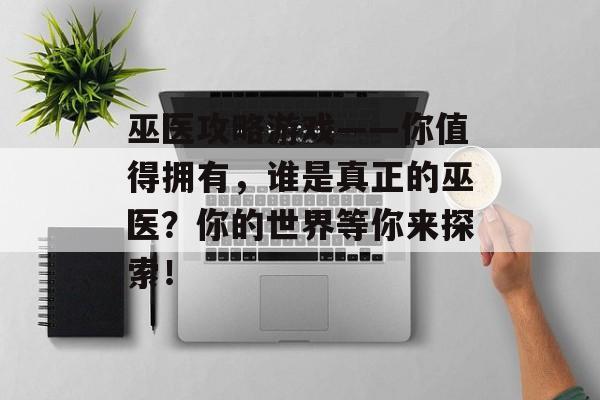 巫医攻略游戏——你值得拥有,谁是真正的巫医?你的世界等你来探索! 巫医攻略游戏——你值得拥有,谁是真正的巫医?你的世界等你来探索!