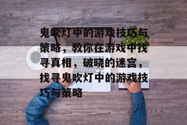 鬼吹灯中的游戏技巧与策略,教你在游戏中找寻真相,破晓的迷宫,找寻鬼吹灯中的游戏技巧与策略 鬼吹灯中的游戏技巧与策略,教你在游戏中找寻真相,破晓的迷宫,找寻鬼吹灯中的游戏技巧与策略