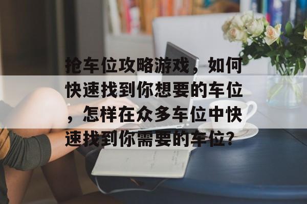抢车位攻略游戏,如何快速找到你想要的车位,怎样在众多车位中快速找到你需要的车位? 抢车位攻略游戏,如何快速找到你想要的车位,怎样在众多车位中快速找到你需要的车位?