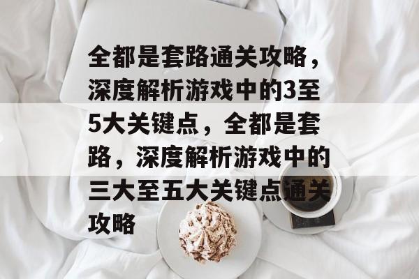全都是套路通关攻略,深度解析游戏中的3至5大关键点,全都是套路,深度解析游戏中的三大至五大关键点通关攻略 全都是套路通关攻略,深度解析游戏中的3至5大关键点,全都是套路,深度解析游戏中的三大至五大关键点通关攻略