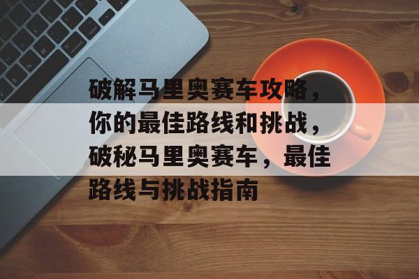 破解马里奥赛车攻略,你的最佳路线和挑战,破秘马里奥赛车,最佳路线与挑战指南 破解马里奥赛车攻略,你的最佳路线和挑战,破秘马里奥赛车,最佳路线与挑战指南