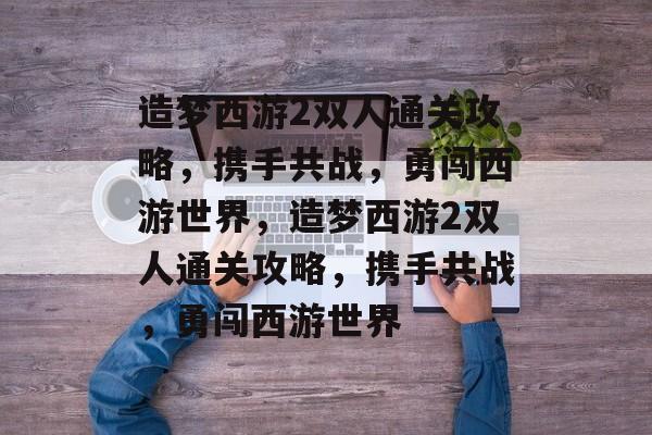 造梦西游2双人通关攻略,携手共战,勇闯西游世界,造梦西游2双人通关攻略,携手共战,勇闯西游世界 造梦西游2双人通关攻略,携手共战,勇闯西游世界,造梦西游2双人通关攻略,携手共战,勇闯西游世界