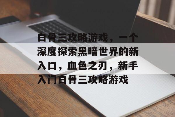白骨三攻略游戏，一个深度探索黑暗世界的新入口，血色之刃，新手入门白骨三攻略游戏