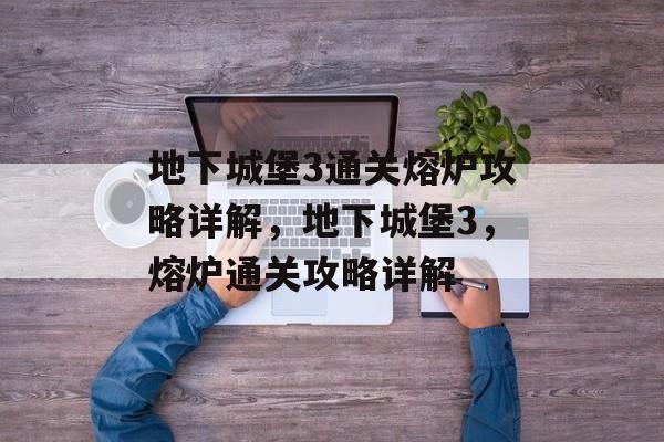 地下城堡3通关熔炉攻略详解,地下城堡3,熔炉通关攻略详解 地下城堡3通关熔炉攻略详解,地下城堡3,熔炉通关攻略详解