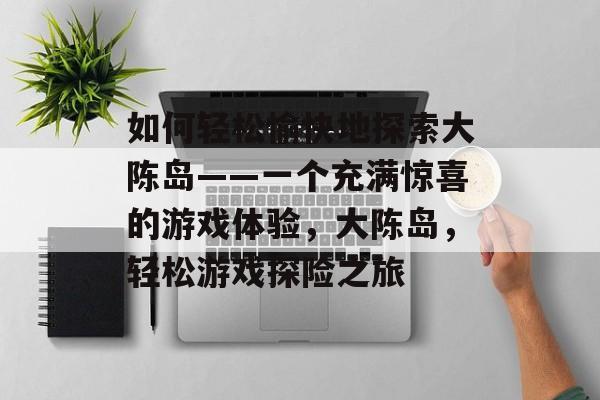 如何轻松愉快地探索大陈岛——一个充满惊喜的游戏体验,大陈岛,轻松游戏探险之旅 如何轻松愉快地探索大陈岛——一个充满惊喜的游戏体验,大陈岛,轻松游戏探险之旅