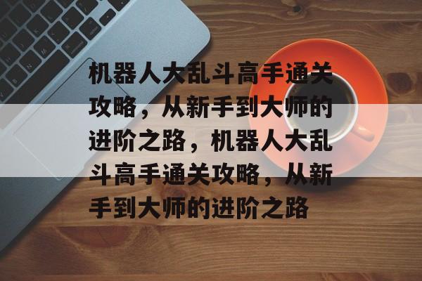 机器人大乱斗高手通关攻略,从新手到大师的进阶之路,机器人大乱斗高手通关攻略,从新手到大师的进阶之路 机器人大乱斗高手通关攻略,从新手到大师的进阶之路,机器人大乱斗高手通关攻略,从新手到大师的进阶之路