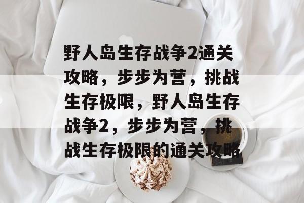 野人岛生存战争2通关攻略，步步为营，挑战生存极限，野人岛生存战争2，步步为营，挑战生存极限的通关攻略