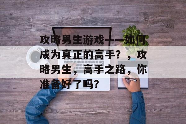 攻略男生游戏——如何成为真正的高手?,攻略男生,高手之路,你准备好了吗? 攻略男生游戏——如何成为真正的高手?,攻略男生,高手之路,你准备好了吗?