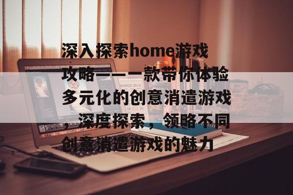深入探索home游戏攻略——一款带你体验多元化的创意消遣游戏,深度探索,领略不同创意消遣游戏的魅力 深入探索home游戏攻略——一款带你体验多元化的创意消遣游戏,深度探索,领略不同创意消遣游戏的魅力