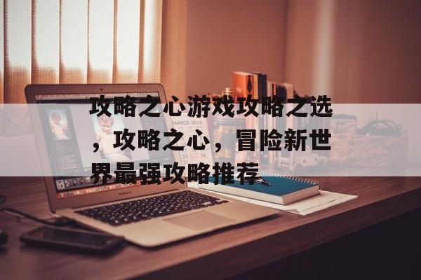 攻略之心游戏攻略之选,攻略之心,冒险新世界最强攻略推荐 攻略之心游戏攻略之选,攻略之心,冒险新世界最强攻略推荐
