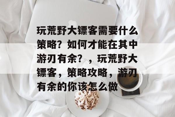 玩荒野大镖客需要什么策略?如何才能在其中游刃有余?,玩荒野大镖客,策略攻略,游刃有余的你该怎么做 玩荒野大镖客需要什么策略?如何才能在其中游刃有余?,玩荒野大镖客,策略攻略,游刃有余的你该怎么做