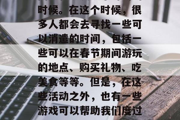 春节是我们中国最重要的节日之一,也是人们团聚和欢度欢乐时刻的时候。在这个时候,很多人都会去寻找一些可以消遣的时间,包括一些可以在春节期间游玩的地点、购买礼物、吃美食等等。但是,在这些活动之外,也有一些游戏可以帮助我们度过这个美好的时光。,春节玩游戏,消遣与欢乐的完美结合! 春节是我们中国最重要的节日之一,也是人们团聚和欢度欢乐时刻的时候。在这个时候,很多人都会去寻找一些可以消遣的时间,包括一些可以在春节期间游玩的地点、购买礼物、吃美食等等。但是,在这些活动之外,也有一些游戏可以帮助我们度过这个美好的时光。,春节玩游戏,消遣与欢乐的完美结合!