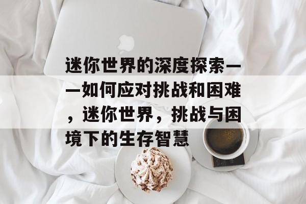 迷你世界的深度探索——如何应对挑战和困难,迷你世界,挑战与困境下的生存智慧 迷你世界的深度探索——如何应对挑战和困难,迷你世界,挑战与困境下的生存智慧