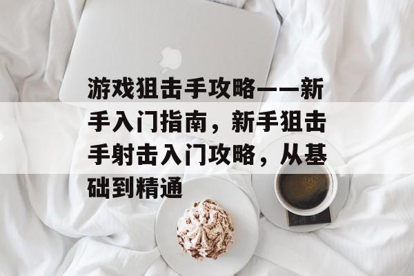 游戏狙击手攻略——新手入门指南，新手狙击手射击入门攻略，从基础到精通