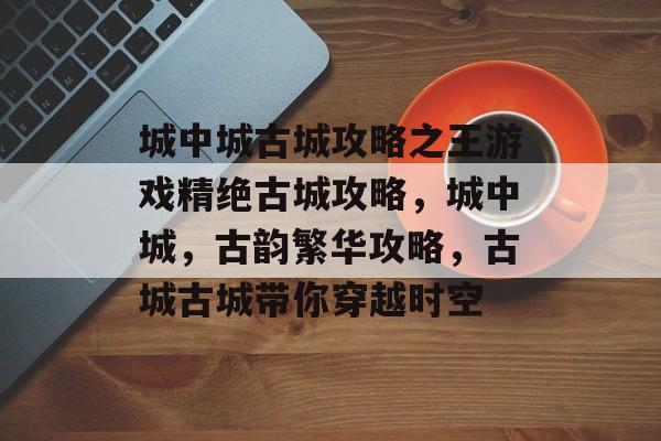 城中城古城攻略之王游戏精绝古城攻略,城中城,古韵繁华攻略,古城古城带你穿越时空 城中城古城攻略之王游戏精绝古城攻略,城中城,古韵繁华攻略,古城古城带你穿越时空