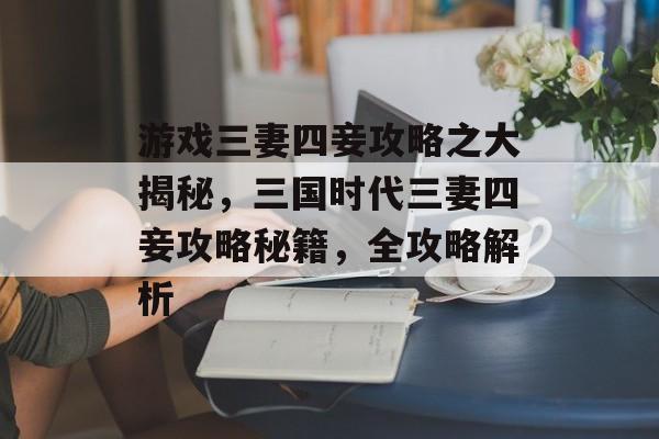 游戏三妻四妾攻略之大揭秘,三国时代三妻四妾攻略秘籍,全攻略解析 游戏三妻四妾攻略之大揭秘,三国时代三妻四妾攻略秘籍,全攻略解析