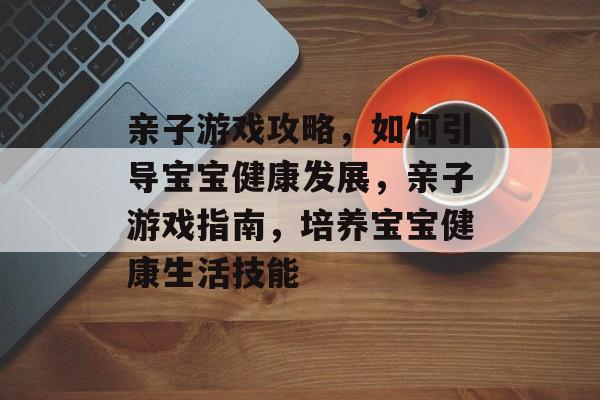 亲子游戏攻略,如何引导宝宝健康发展,亲子游戏指南,培养宝宝健康生活技能 亲子游戏攻略,如何引导宝宝健康发展,亲子游戏指南,培养宝宝健康生活技能