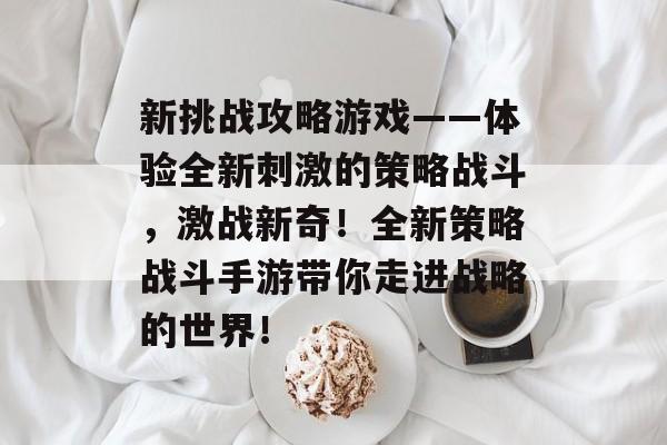 新挑战攻略游戏——体验全新刺激的策略战斗,激战新奇!全新策略战斗手游带你走进战略的世界! 新挑战攻略游戏——体验全新刺激的策略战斗,激战新奇!全新策略战斗手游带你走进战略的世界!