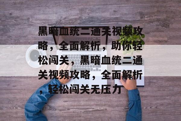 黑暗血统二通关视频攻略,全面解析,助你轻松闯关,黑暗血统二通关视频攻略,全面解析,轻松闯关无压力 黑暗血统二通关视频攻略,全面解析,助你轻松闯关,黑暗血统二通关视频攻略,全面解析,轻松闯关无压力