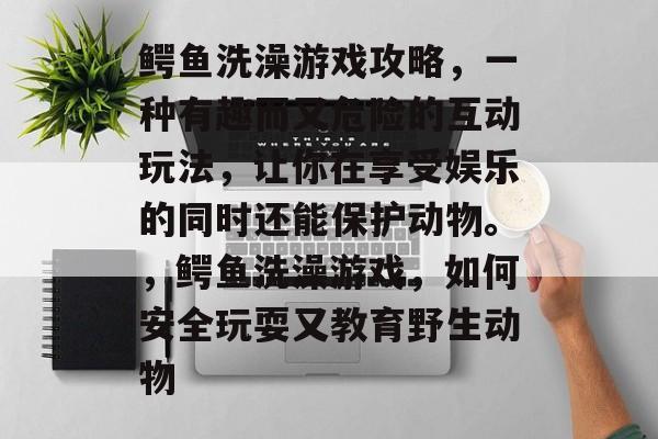 鳄鱼洗澡游戏攻略，一种有趣而又危险的互动玩法，让你在享受娱乐的同时还能保护动物。，鳄鱼洗澡游戏，如何安全玩耍又教育野生动物