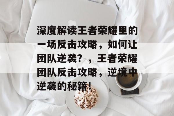 深度解读王者荣耀里的一场反击攻略,如何让团队逆袭?,王者荣耀团队反击攻略,逆境中逆袭的秘籍! 深度解读王者荣耀里的一场反击攻略,如何让团队逆袭?,王者荣耀团队反击攻略,逆境中逆袭的秘籍!