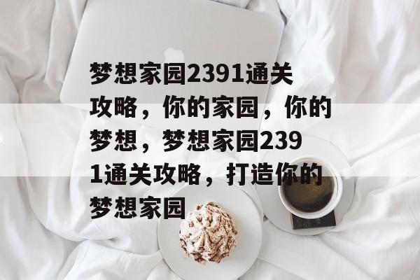 梦想家园2391通关攻略,你的家园,你的梦想,梦想家园2391通关攻略,打造你的梦想家园 梦想家园2391通关攻略,你的家园,你的梦想,梦想家园2391通关攻略,打造你的梦想家园