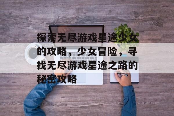 探索无尽游戏星途少女的攻略,少女冒险,寻找无尽游戏星途之路的秘密攻略 探索无尽游戏星途少女的攻略,少女冒险,寻找无尽游戏星途之路的秘密攻略