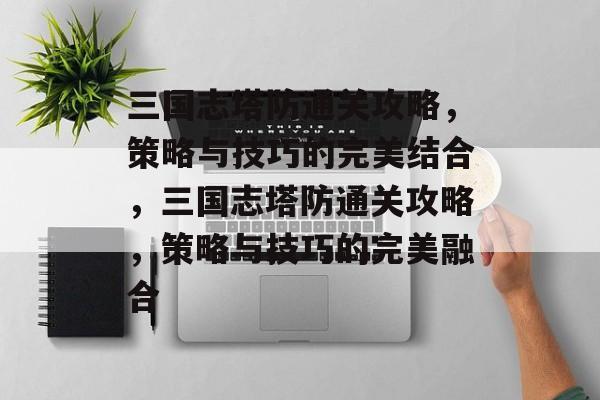 三国志塔防通关攻略，策略与技巧的完美结合，三国志塔防通关攻略，策略与技巧的完美融合