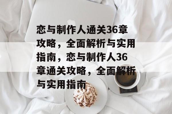 恋与制作人通关36章攻略，全面解析与实用指南，恋与制作人36章通关攻略，全面解析与实用指南